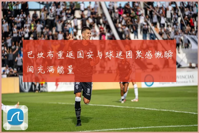 巴坎布重返国安与球迷团聚感慨瞬间充满能量