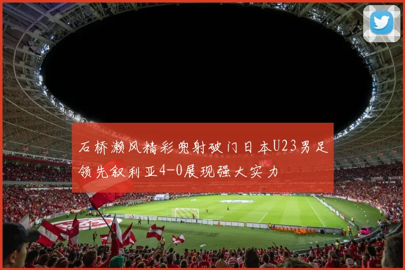 石桥濑风精彩兜射破门日本U23男足领先叙利亚4-0展现强大实力