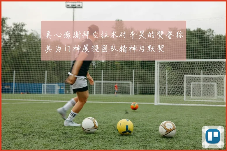 真心感谢拜合拉木对李昊的赞誉称其为门神展现团队精神与默契