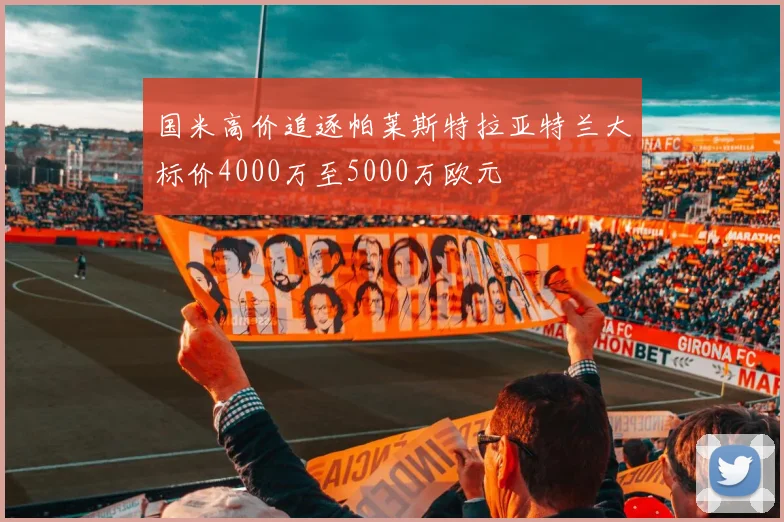 国米高价追逐帕莱斯特拉亚特兰大标价4000万至5000万欧元