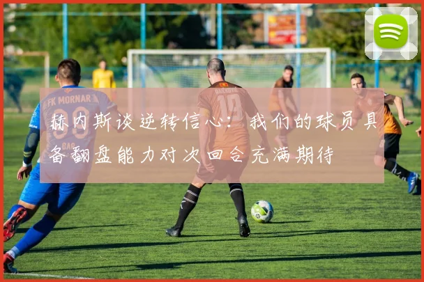 赫内斯谈逆转信心：我们的球员具备翻盘能力对次回合充满期待