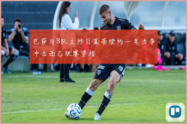 巴萨与B队主帅贝莱蒂续约一年力争冲击西乙联赛资格