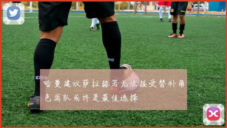 哈曼建议萨拉赫若无法接受替补角色离队或许是最佳选择