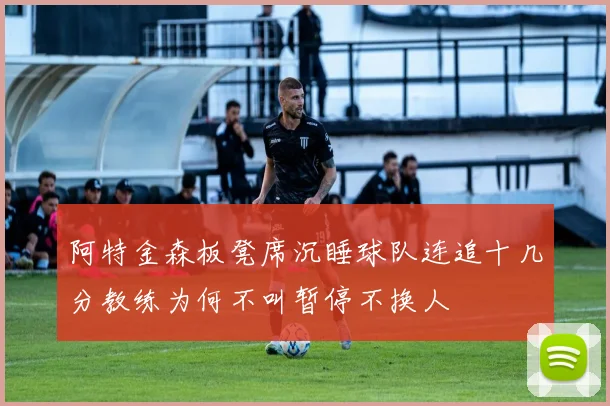 阿特金森板凳席沉睡球队连追十几分教练为何不叫暂停不换人