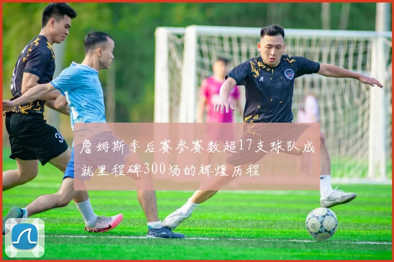 詹姆斯季后赛参赛数超17支球队成就里程碑300场的辉煌历程