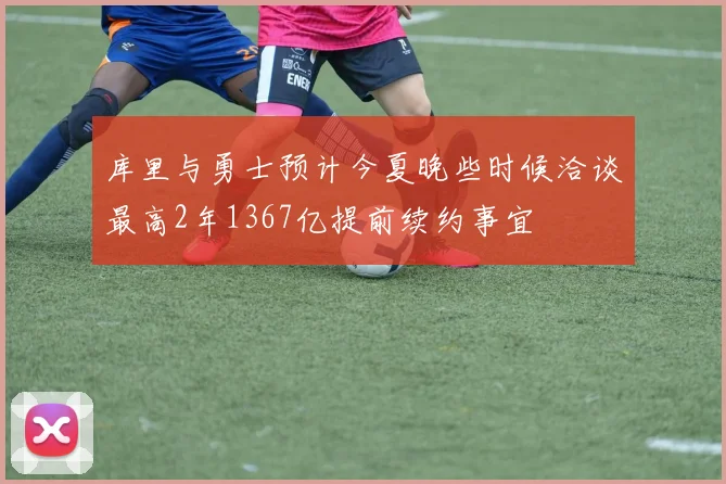 库里与勇士预计今夏晚些时候洽谈最高2年1367亿提前续约事宜