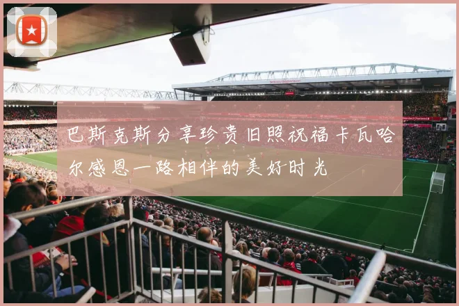 巴斯克斯分享珍贵旧照祝福卡瓦哈尔感恩一路相伴的美好时光