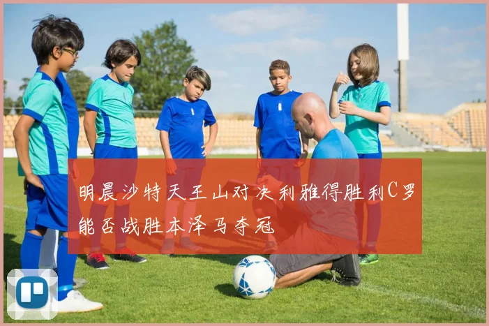 明晨沙特天王山对决利雅得胜利C罗能否战胜本泽马夺冠