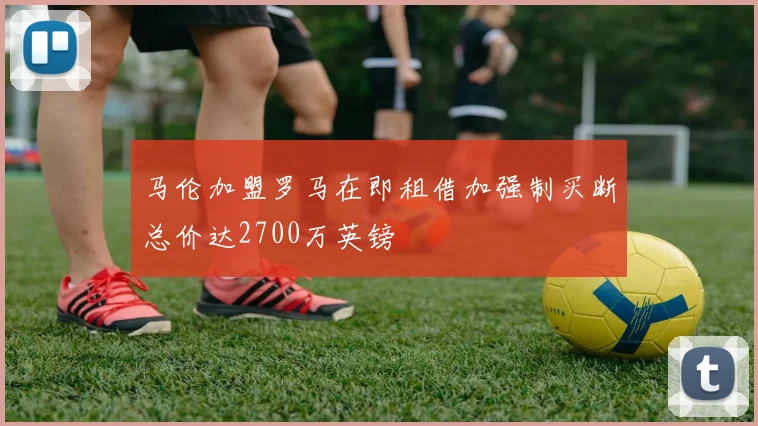 马伦加盟罗马在即租借加强制买断总价达2700万英镑