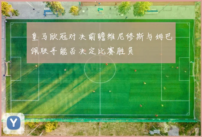 皇马欧冠对决前瞻维尼修斯与姆巴佩联手能否决定比赛胜负