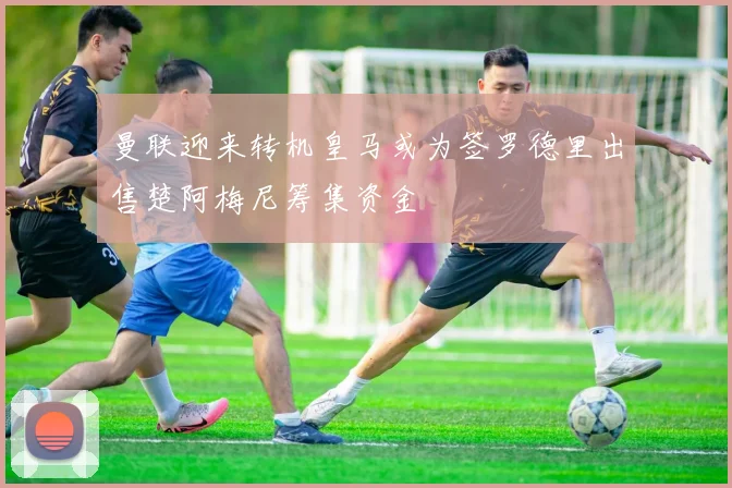 曼联迎来转机皇马或为签罗德里出售楚阿梅尼筹集资金